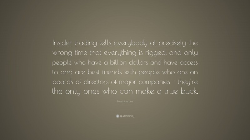 Preet Bharara Quote: “Insider trading tells everybody at precisely the wrong time that everything is rigged, and only people who have a billion dollars and have access to and are best friends with people who are on boards of directors of major companies – they’re the only ones who can make a true buck.”