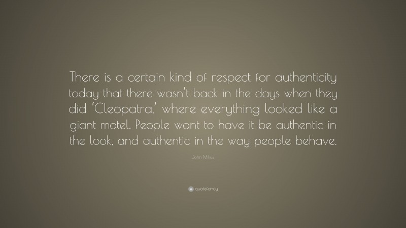 John Milius Quote: “There is a certain kind of respect for authenticity today that there wasn’t back in the days when they did ‘Cleopatra,’ where everything looked like a giant motel. People want to have it be authentic in the look, and authentic in the way people behave.”