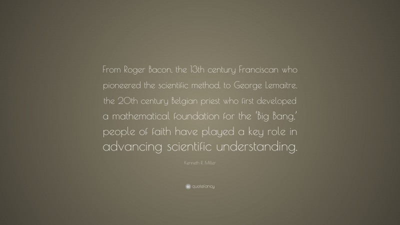 Kenneth R. Miller Quote: “From Roger Bacon, the 13th century Franciscan who pioneered the scientific method, to George Lemaitre, the 20th century Belgian priest who first developed a mathematical foundation for the ‘Big Bang,’ people of faith have played a key role in advancing scientific understanding.”