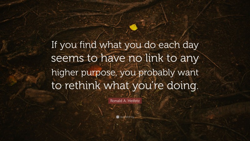 Ronald A. Heifetz Quote: “If you find what you do each day seems to have no link to any higher purpose, you probably want to rethink what you’re doing.”