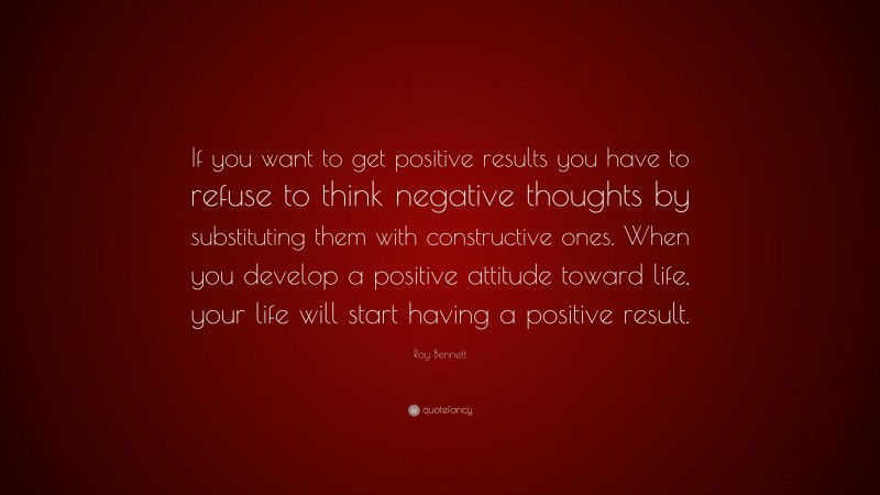Roy Bennett Quote: “If you want to get positive results you have to refuse to think negative thoughts by substituting them with constructive ones. When you develop a positive attitude toward life, your life will start having a positive result.”