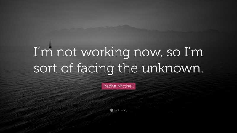 Radha Mitchell Quote: “I’m not working now, so I’m sort of facing the unknown.”