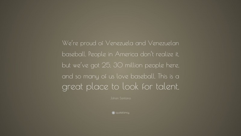 Johan Santana Quote: “We’re proud of Venezuela and Venezuelan baseball. People in America don’t realize it, but we’ve got 25, 30 million people here, and so many of us love baseball. This is a great place to look for talent.”
