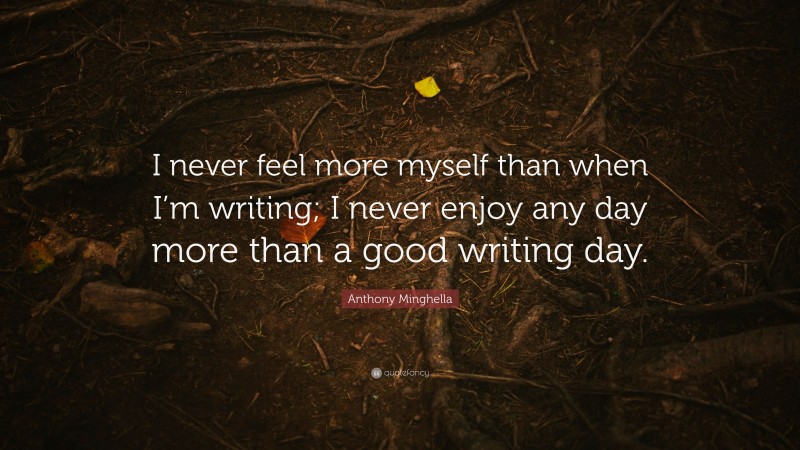 Anthony Minghella Quote: “I never feel more myself than when I’m writing; I never enjoy any day more than a good writing day.”