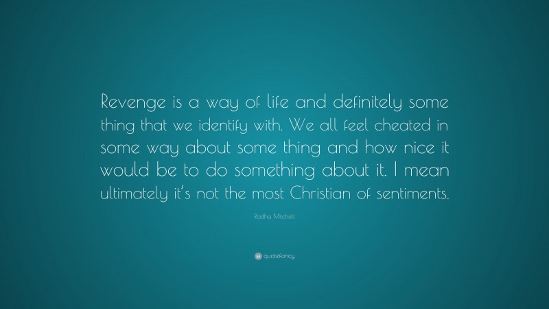 Radha Mitchell Quote: “Revenge is a way of life and definitely some thing that we identify with. We all feel cheated in some way about some thing and how nice it would be to do something about it. I mean ultimately it’s not the most Christian of sentiments.”