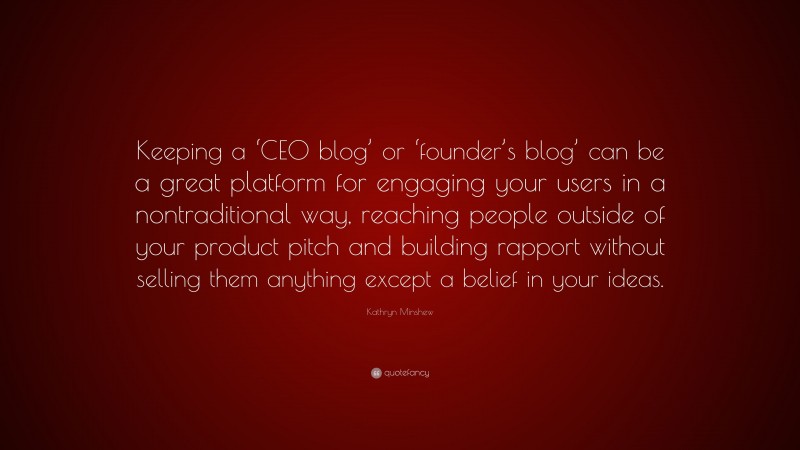 Kathryn Minshew Quote: “Keeping a ‘CEO blog’ or ‘founder’s blog’ can be a great platform for engaging your users in a nontraditional way, reaching people outside of your product pitch and building rapport without selling them anything except a belief in your ideas.”