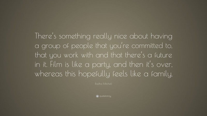 Radha Mitchell Quote: “There’s something really nice about having a group of people that you’re committed to, that you work with and that there’s a future in it. Film is like a party, and then it’s over, whereas this hopefully feels like a family.”