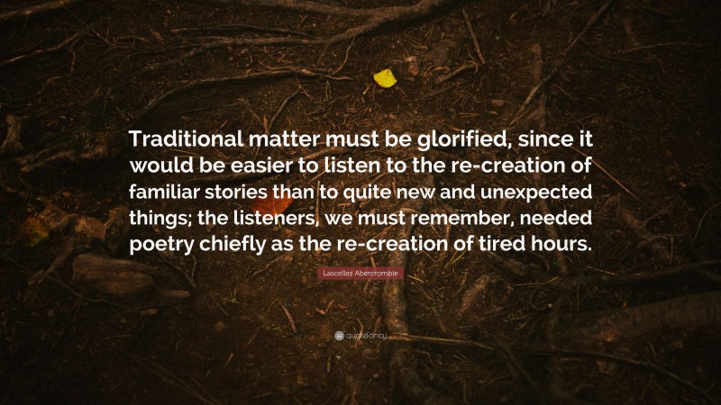 Lascelles Abercrombie Quote: “Traditional matter must be glorified, since it would be easier to listen to the re-creation of familiar stories than to quite new and unexpected things; the listeners, we must remember, needed poetry chiefly as the re-creation of tired hours.”