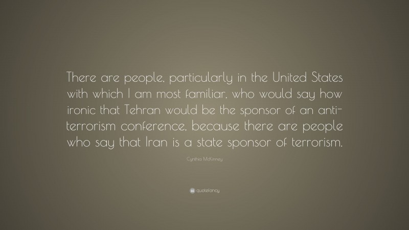 Cynthia McKinney Quote: “There are people, particularly in the United States with which I am most familiar, who would say how ironic that Tehran would be the sponsor of an anti-terrorism conference, because there are people who say that Iran is a state sponsor of terrorism.”