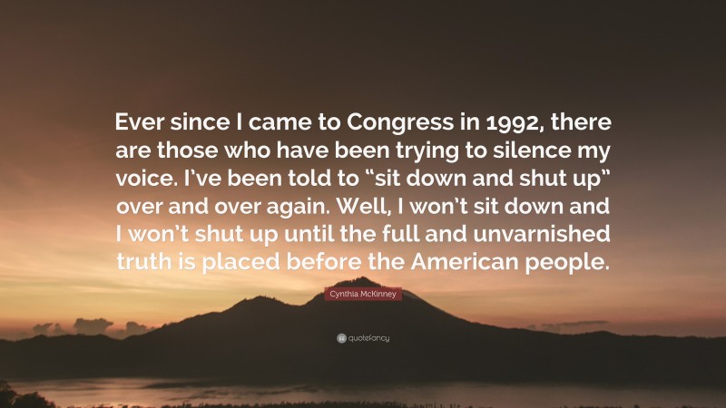 Cynthia McKinney Quote: “Ever since I came to Congress in 1992, there are those who have been trying to silence my voice. I’ve been told to “sit down and shut up” over and over again. Well, I won’t sit down and I won’t shut up until the full and unvarnished truth is placed before the American people.”