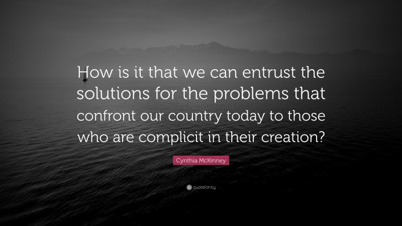 Cynthia McKinney Quote: “How is it that we can entrust the solutions for the problems that confront our country today to those who are complicit in their creation?”