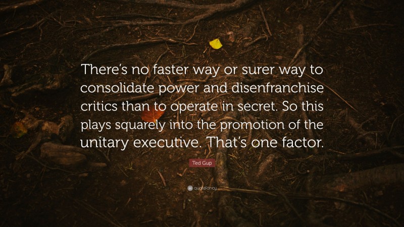 Ted Gup Quote: “There’s no faster way or surer way to consolidate power and disenfranchise critics than to operate in secret. So this plays squarely into the promotion of the unitary executive. That’s one factor.”