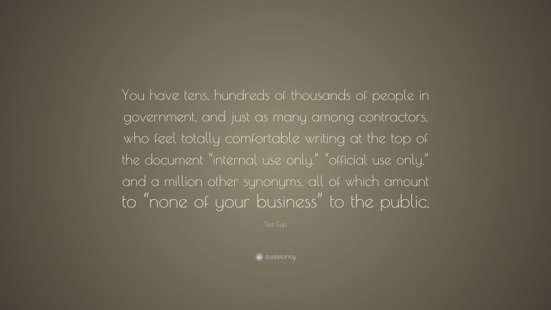 Ted Gup Quote: “You have tens, hundreds of thousands of people in government, and just as many among contractors, who feel totally comfortable writing at the top of the document “internal use only,” “official use only,” and a million other synonyms, all of which amount to “none of your business” to the public.”