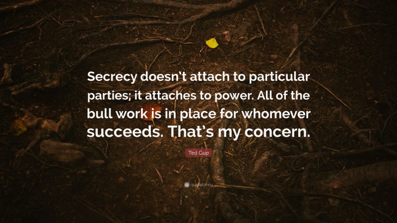 Ted Gup Quote: “Secrecy doesn’t attach to particular parties; it attaches to power. All of the bull work is in place for whomever succeeds. That’s my concern.”