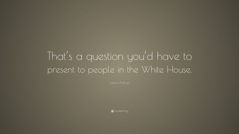 Laura Poitras Quote: “That’s a question you’d have to present to people in the White House.”