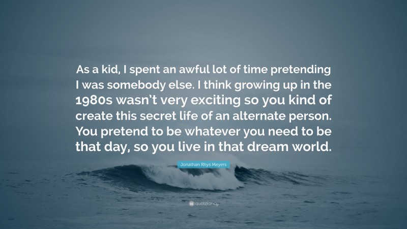 Jonathan Rhys Meyers Quote: “As a kid, I spent an awful lot of time pretending I was somebody else. I think growing up in the 1980s wasn’t very exciting so you kind of create this secret life of an alternate person. You pretend to be whatever you need to be that day, so you live in that dream world.”