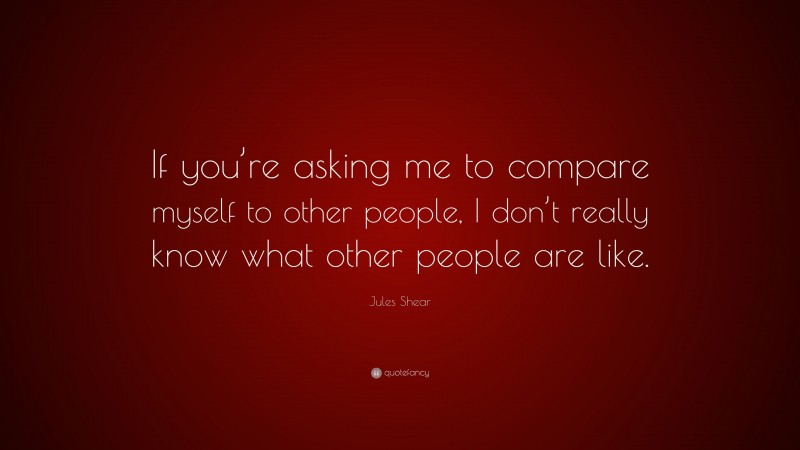 Jules Shear Quote: “If you’re asking me to compare myself to other people, I don’t really know what other people are like.”