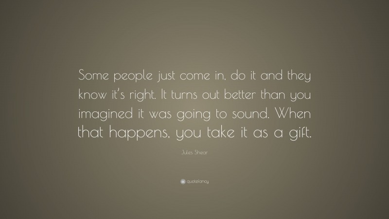 Jules Shear Quote: “Some people just come in, do it and they know it’s right. It turns out better than you imagined it was going to sound. When that happens, you take it as a gift.”