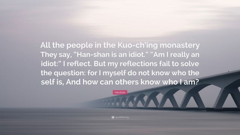 Hanshan Quote: “All the people in the Kuo-ch’ing monastery They say, “Han-shan is an idiot.” “Am I really an idiot:” I reflect. But my reflections fail to solve the question: for I myself do not know who the self is, And how can others know who I am?”