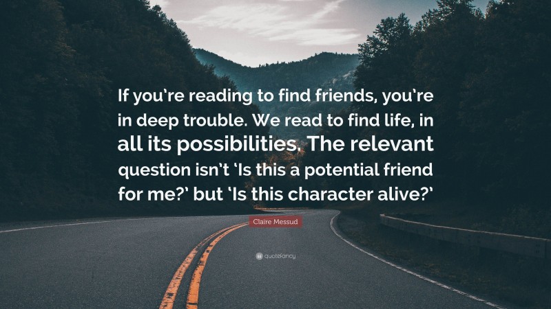 Claire Messud Quote: “If you’re reading to find friends, you’re in deep trouble. We read to find life, in all its possibilities. The relevant question isn’t ‘Is this a potential friend for me?’ but ‘Is this character alive?’”