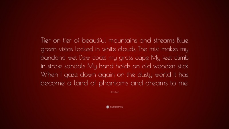 Hanshan Quote: “Tier on tier of beautiful mountains and streams Blue green vistas locked in white clouds The mist makes my bandana wet Dew coats my grass cape My feet climb in straw sandals My hand holds an old wooden stick When I gaze down again on the dusty world It has become a land of phantoms and dreams to me.”