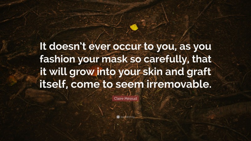 Claire Messud Quote: “It doesn’t ever occur to you, as you fashion your mask so carefully, that it will grow into your skin and graft itself, come to seem irremovable.”