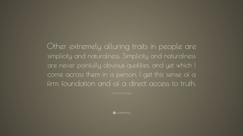 Wojciech Kurtyka Quote: “Other extremely alluring traits in people are simplicity and naturalness. Simplicity and naturalness are never painfully obvious qualities, and yet which I come across them in a person, I get this sense of a firm foundation and of a direct access to truth.”