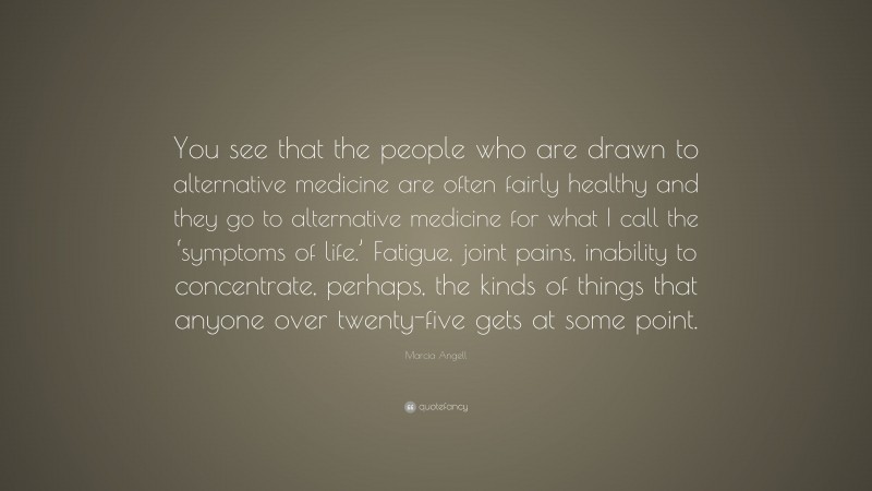 Marcia Angell Quote: “You see that the people who are drawn to alternative medicine are often fairly healthy and they go to alternative medicine for what I call the ‘symptoms of life.’ Fatigue, joint pains, inability to concentrate, perhaps, the kinds of things that anyone over twenty-five gets at some point.”