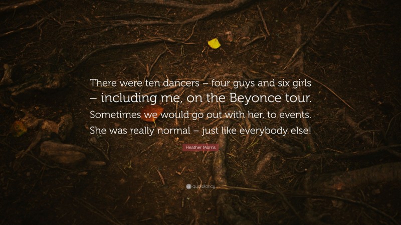 Heather Morris Quote: “There were ten dancers – four guys and six girls – including me, on the Beyonce tour. Sometimes we would go out with her, to events. She was really normal – just like everybody else!”