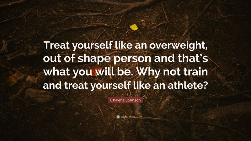 Chalene Johnson Quote: “Treat yourself like an overweight, out of shape person and that’s what you will be. Why not train and treat yourself like an athlete?”