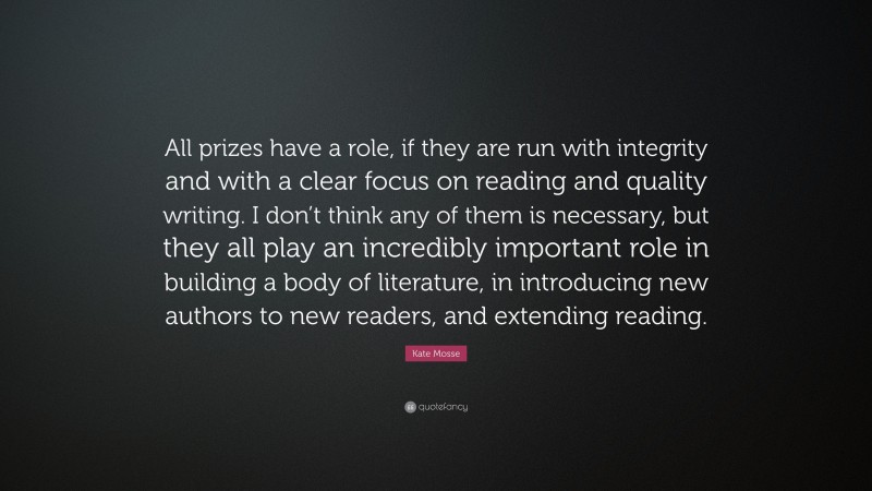 Kate Mosse Quote: “All prizes have a role, if they are run with integrity and with a clear focus on reading and quality writing. I don’t think any of them is necessary, but they all play an incredibly important role in building a body of literature, in introducing new authors to new readers, and extending reading.”