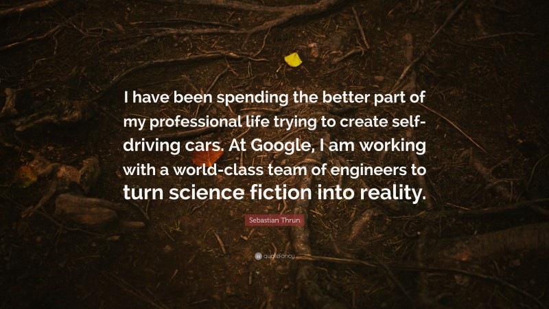 Sebastian Thrun Quote: “I have been spending the better part of my professional life trying to create self-driving cars. At Google, I am working with a world-class team of engineers to turn science fiction into reality.”