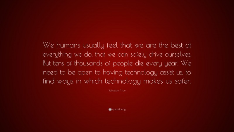 Sebastian Thrun Quote: “We humans usually feel that we are the best at everything we do, that we can safely drive ourselves. But tens of thousands of people die every year. We need to be open to having technology assist us, to find ways in which technology makes us safer.”