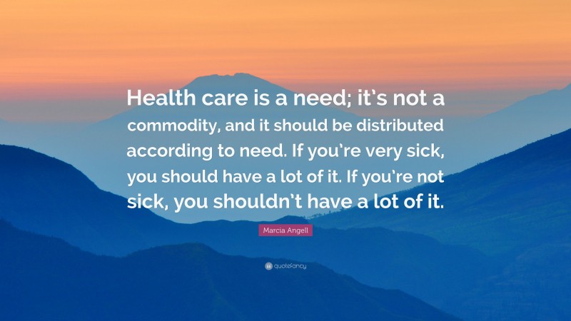 Marcia Angell Quote: “Health care is a need; it’s not a commodity, and it should be distributed according to need. If you’re very sick, you should have a lot of it. If you’re not sick, you shouldn’t have a lot of it.”