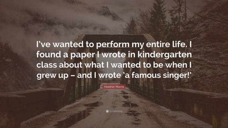 Heather Morris Quote: “I’ve wanted to perform my entire life. I found a paper I wrote in kindergarten class about what I wanted to be when I grew up – and I wrote ‘a famous singer!’”