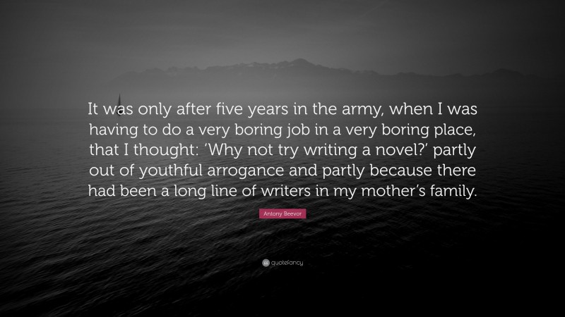 Antony Beevor Quote: “It was only after five years in the army, when I was having to do a very boring job in a very boring place, that I thought: ‘Why not try writing a novel?’ partly out of youthful arrogance and partly because there had been a long line of writers in my mother’s family.”