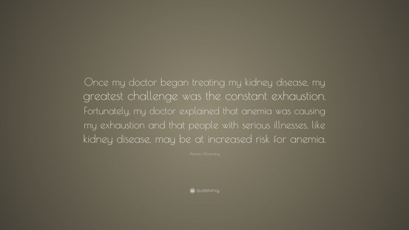 Alonzo Mourning Quote: “Once my doctor began treating my kidney disease, my greatest challenge was the constant exhaustion. Fortunately, my doctor explained that anemia was causing my exhaustion and that people with serious illnesses, like kidney disease, may be at increased risk for anemia.”