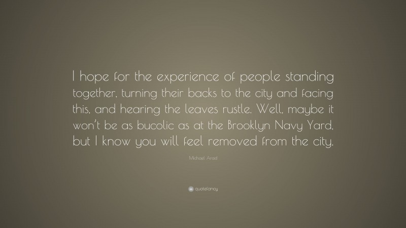 Michael Arad Quote: “I hope for the experience of people standing together, turning their backs to the city and facing this, and hearing the leaves rustle. Well, maybe it won’t be as bucolic as at the Brooklyn Navy Yard, but I know you will feel removed from the city.”