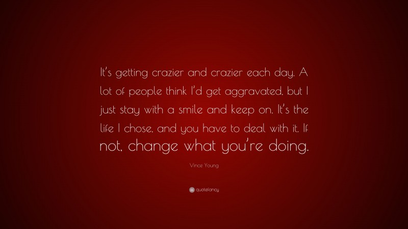 Vince Young Quote: “It’s getting crazier and crazier each day. A lot of people think I’d get aggravated, but I just stay with a smile and keep on. It’s the life I chose, and you have to deal with it. If not, change what you’re doing.”