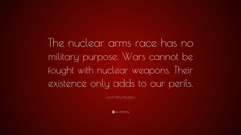 Lord Mountbatten Quote: “The nuclear arms race has no military purpose. Wars cannot be fought with nuclear weapons. Their existence only adds to our perils.”