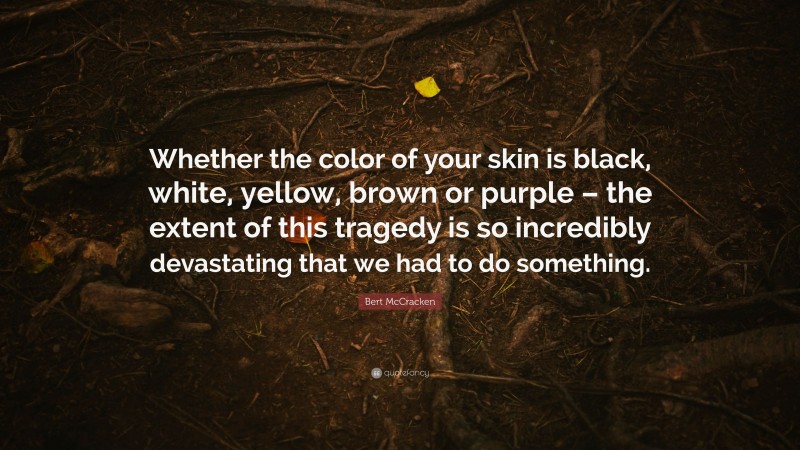 Bert McCracken Quote: “Whether the color of your skin is black, white, yellow, brown or purple – the extent of this tragedy is so incredibly devastating that we had to do something.”