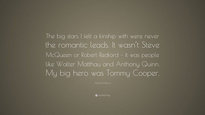 Alfred Molina Quote: “The big stars I felt a kinship with were never the romantic leads. It wasn’t Steve McQueen or Robert Redford – it was people like Walter Matthau and Anthony Quinn. My big hero was Tommy Cooper.”