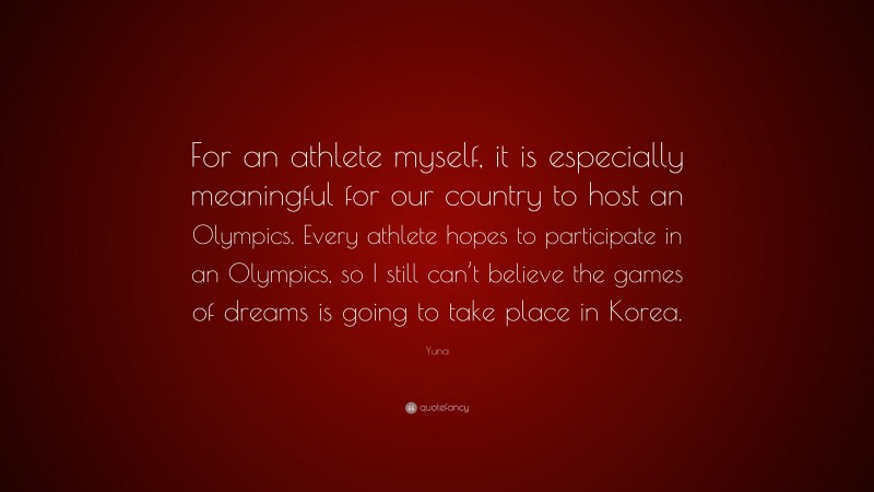 Yuna Quote: “For an athlete myself, it is especially meaningful for our country to host an Olympics. Every athlete hopes to participate in an Olympics, so I still can’t believe the games of dreams is going to take place in Korea.”