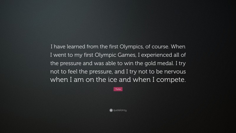Yuna Quote: “I have learned from the first Olympics, of course. When I went to my first Olympic Games, I experienced all of the pressure and was able to win the gold medal. I try not to feel the pressure, and I try not to be nervous when I am on the ice and when I compete.”