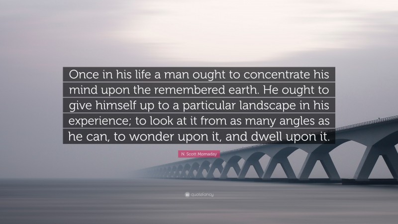 N. Scott Momaday Quote: “Once in his life a man ought to concentrate his mind upon the remembered earth. He ought to give himself up to a particular landscape in his experience; to look at it from as many angles as he can, to wonder upon it, and dwell upon it.”