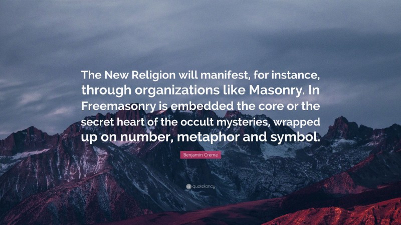 Benjamin Creme Quote: “The New Religion will manifest, for instance, through organizations like Masonry. In Freemasonry is embedded the core or the secret heart of the occult mysteries, wrapped up on number, metaphor and symbol.”