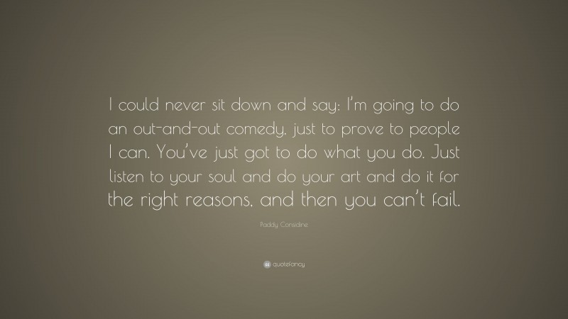 Paddy Considine Quote: “I could never sit down and say: I’m going to do an out-and-out comedy, just to prove to people I can. You’ve just got to do what you do. Just listen to your soul and do your art and do it for the right reasons, and then you can’t fail.”