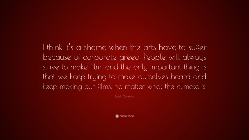 Paddy Considine Quote: “I think it’s a shame when the arts have to suffer because of corporate greed. People will always strive to make film, and the only important thing is that we keep trying to make ourselves heard and keep making our films, no matter what the climate is.”