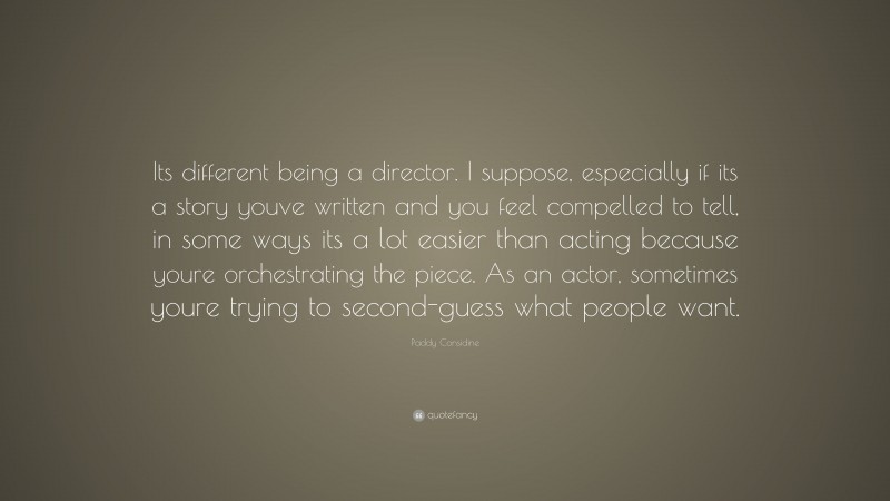 Paddy Considine Quote: “Its different being a director. I suppose, especially if its a story youve written and you feel compelled to tell, in some ways its a lot easier than acting because youre orchestrating the piece. As an actor, sometimes youre trying to second-guess what people want.”