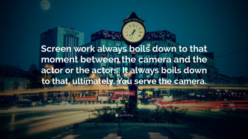 Alfred Molina Quote: “Screen work always boils down to that moment between the camera and the actor or the actors. It always boils down to that, ultimately. You serve the camera.”